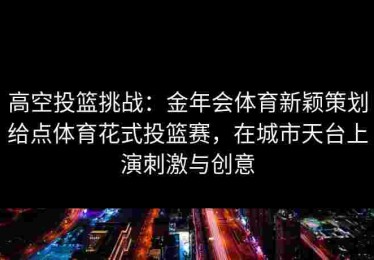 高空投篮挑战：金年会体育新颖策划给点体育花式投篮赛，在城市天台上演刺激与创意