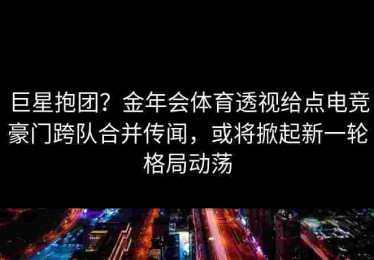 巨星抱团？金年会体育透视给点电竞豪门跨队合并传闻，或将掀起新一轮格局动荡