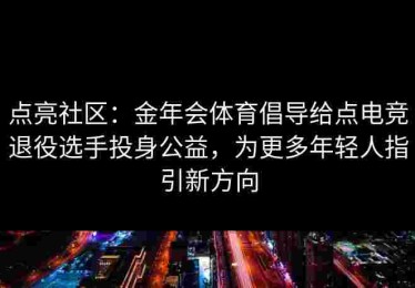 点亮社区：金年会体育倡导给点电竞退役选手投身公益，为更多年轻人指引新方向
