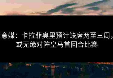 意媒：卡拉菲奥里预计缺席两至三周，或无缘对阵皇马首回合比赛