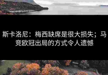 斯卡洛尼：梅西缺席是很大损失；马竞欧冠出局的方式令人遗憾