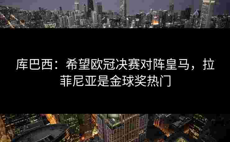 库巴西：希望欧冠决赛对阵皇马，拉菲尼亚是金球奖热门