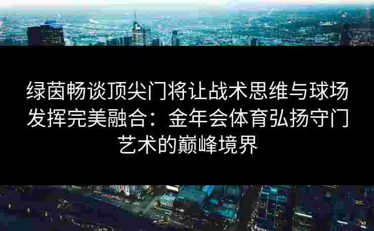 绿茵畅谈顶尖门将让战术思维与球场发挥完美融合：金年会体育弘扬守门艺术的巅峰境界