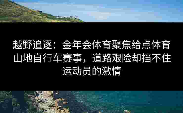 越野追逐：金年会体育聚焦给点体育山地自行车赛事，道路艰险却挡不住运动员的激情