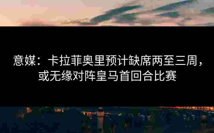 意媒：卡拉菲奥里预计缺席两至三周，或无缘对阵皇马首回合比赛