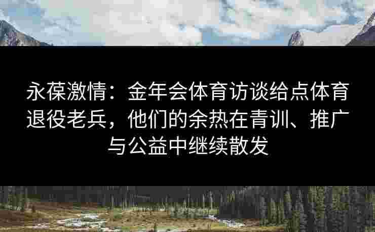 永葆激情：金年会体育访谈给点体育退役老兵，他们的余热在青训、推广与公益中继续散发