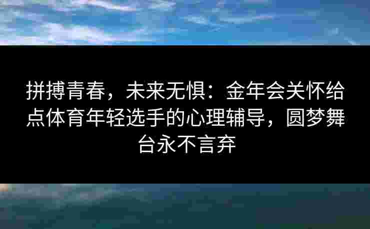 拼搏青春，未来无惧：金年会关怀给点体育年轻选手的心理辅导，圆梦舞台永不言弃