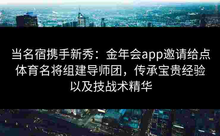 当名宿携手新秀：金年会app邀请给点体育名将组建导师团，传承宝贵经验以及技战术精华