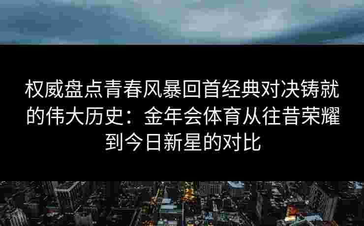 权威盘点青春风暴回首经典对决铸就的伟大历史：金年会体育从往昔荣耀到今日新星的对比