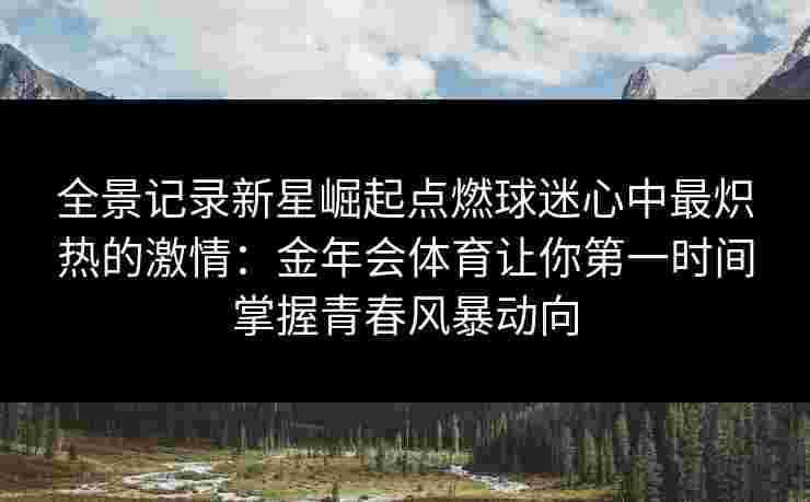 全景记录新星崛起点燃球迷心中最炽热的激情：金年会体育让你第一时间掌握青春风暴动向