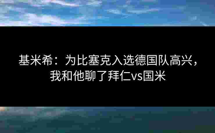 基米希：为比塞克入选德国队高兴，我和他聊了拜仁vs国米